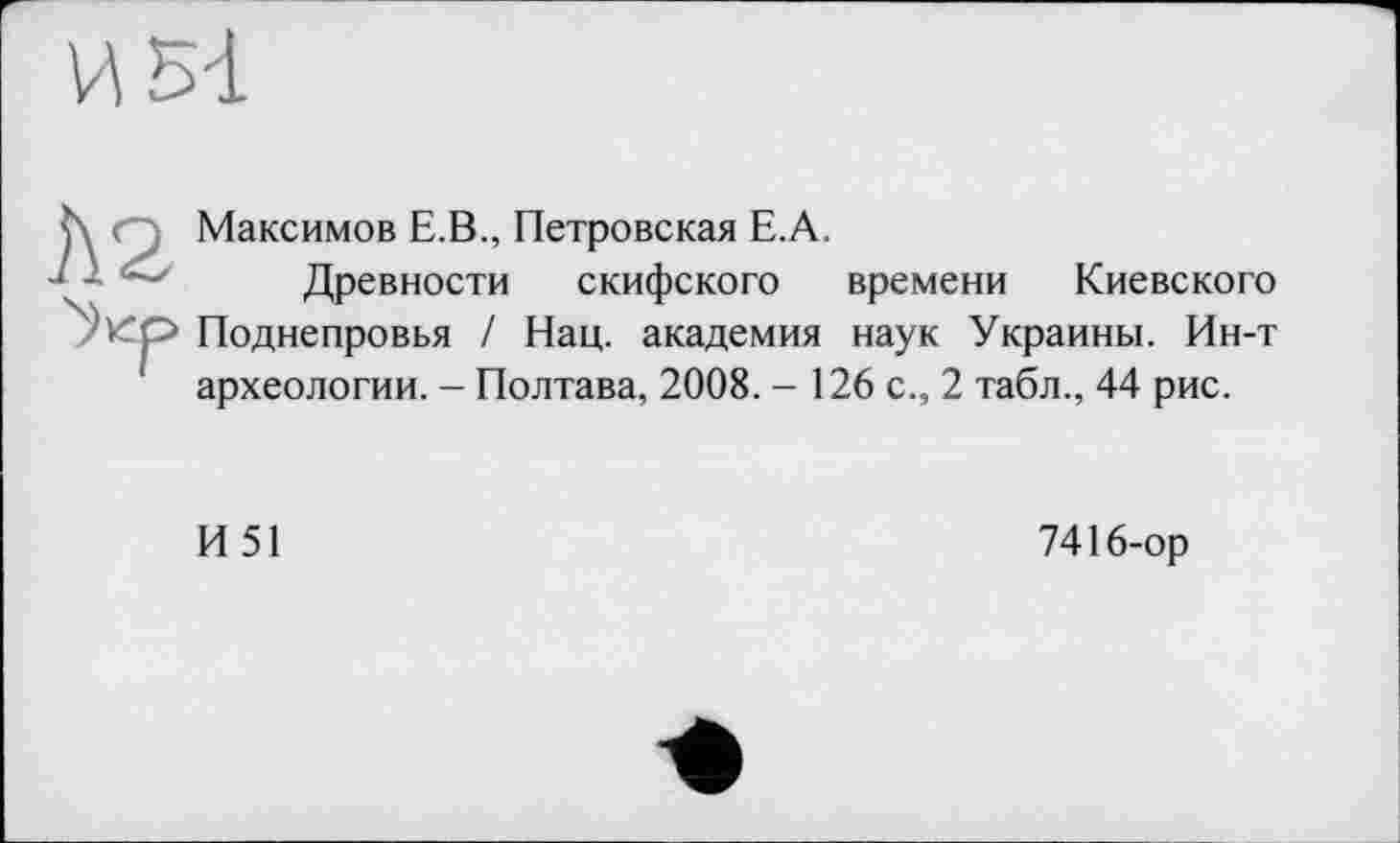 ﻿h Максимов E.B., Петровская Е.А.
1 - •' Древности скифского времени Киевского Укр Поднепровья / Нац. академия наук Украины. Ин-т археологии. - Полтава, 2008. - 126 с., 2 табл., 44 рис.
И 51
7416-ор